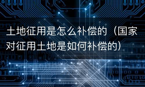 土地征用是怎么补偿的（国家对征用土地是如何补偿的）