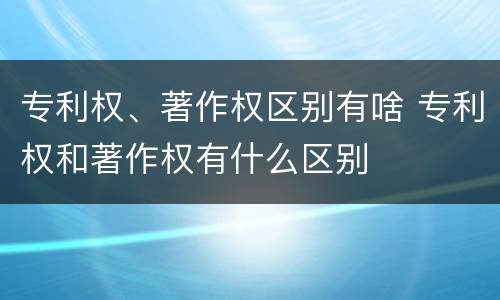 专利权、著作权区别有啥 专利权和著作权有什么区别