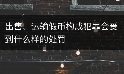 出售、运输假币构成犯罪会受到什么样的处罚