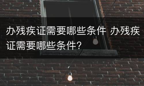 办残疾证需要哪些条件 办残疾证需要哪些条件?