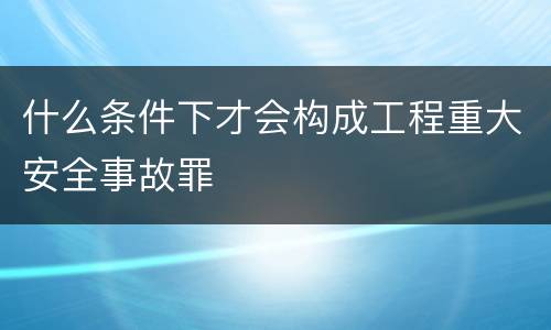 什么条件下才会构成工程重大安全事故罪