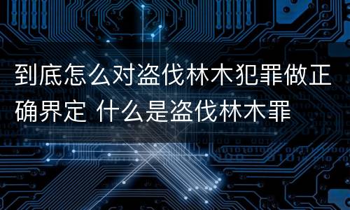 到底怎么对盗伐林木犯罪做正确界定 什么是盗伐林木罪
