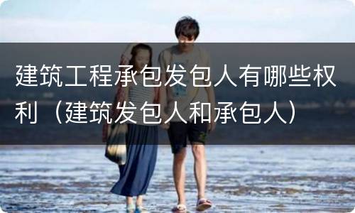 建筑工程承包发包人有哪些权利（建筑发包人和承包人）