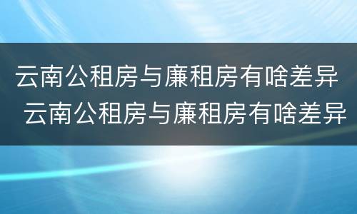 云南公租房与廉租房有啥差异 云南公租房与廉租房有啥差异嘛