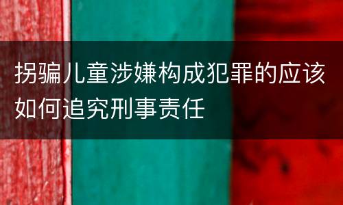 拐骗儿童涉嫌构成犯罪的应该如何追究刑事责任