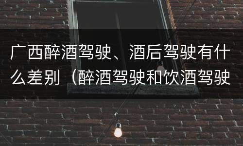 广西醉酒驾驶、酒后驾驶有什么差别（醉酒驾驶和饮酒驾驶有什么区别）