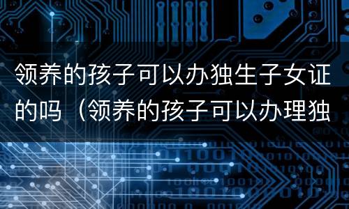 领养的孩子可以办独生子女证的吗（领养的孩子可以办理独生子女证吗）