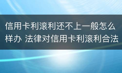 信用卡利滚利还不上一般怎么样办 法律对信用卡利滚利合法吗