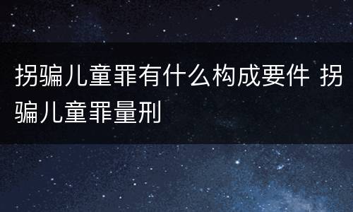 拐骗儿童罪有什么构成要件 拐骗儿童罪量刑