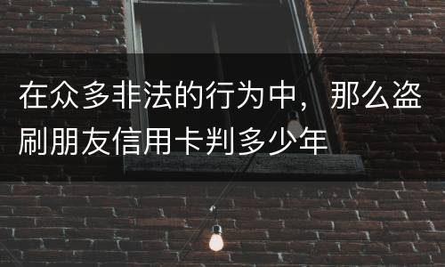 在众多非法的行为中，那么盗刷朋友信用卡判多少年