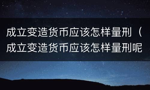成立变造货币应该怎样量刑（成立变造货币应该怎样量刑呢）