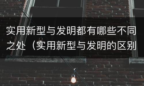 实用新型与发明都有哪些不同之处（实用新型与发明的区别有哪些）