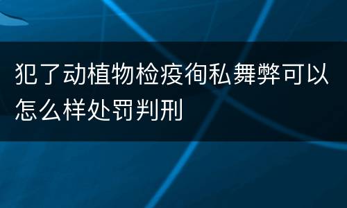 犯了动植物检疫徇私舞弊可以怎么样处罚判刑