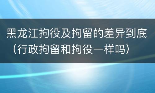 黑龙江拘役及拘留的差异到底（行政拘留和拘役一样吗）