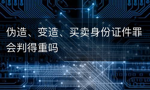 伪造、变造、买卖身份证件罪会判得重吗