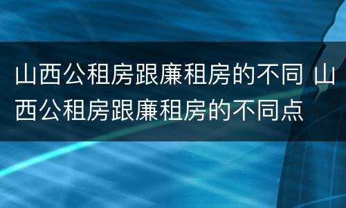 山西公租房跟廉租房的不同 山西公租房跟廉租房的不同点