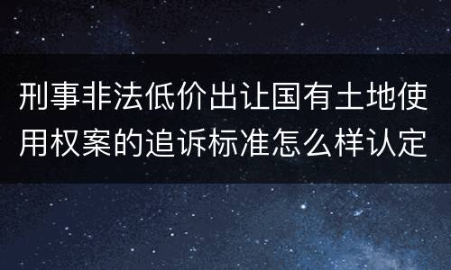 刑事非法低价出让国有土地使用权案的追诉标准怎么样认定