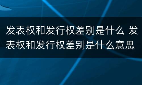 发表权和发行权差别是什么 发表权和发行权差别是什么意思