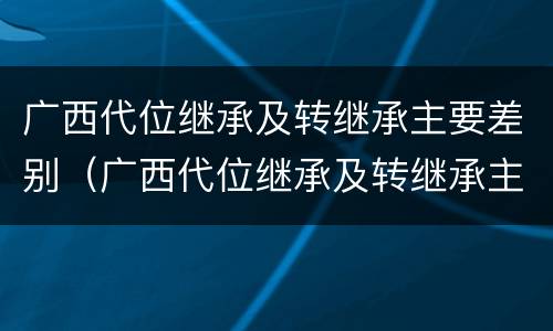 广西代位继承及转继承主要差别（广西代位继承及转继承主要差别在哪）