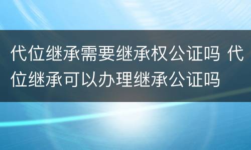 代位继承需要继承权公证吗 代位继承可以办理继承公证吗