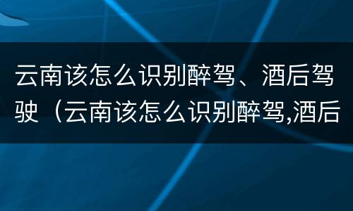 云南该怎么识别醉驾、酒后驾驶（云南该怎么识别醉驾,酒后驾驶人员）