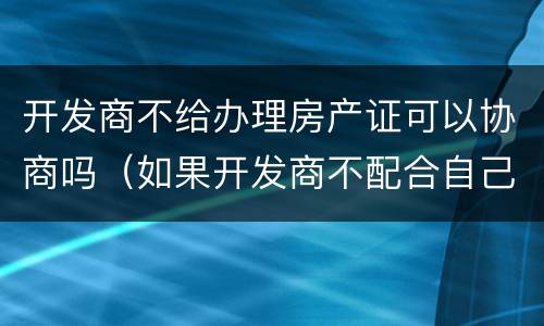 开发商不给办理房产证可以协商吗（如果开发商不配合自己能办房证吗）