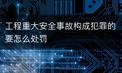 工程重大安全事故构成犯罪的要怎么处罚