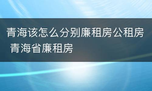 青海该怎么分别廉租房公租房 青海省廉租房