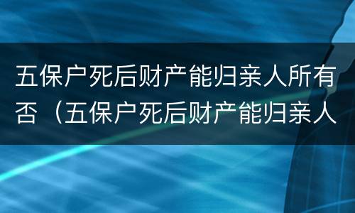 五保户死后财产能归亲人所有否（五保户死后财产能归亲人所有吗）