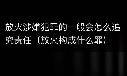 放火涉嫌犯罪的一般会怎么追究责任（放火构成什么罪）