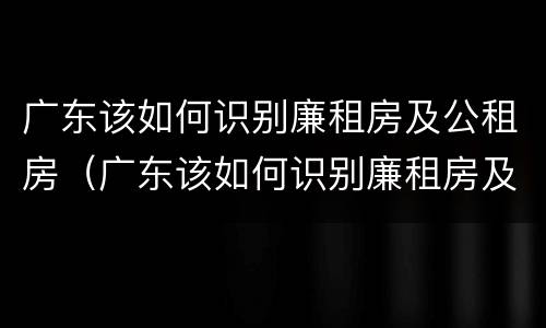 广东该如何识别廉租房及公租房（广东该如何识别廉租房及公租房呢）