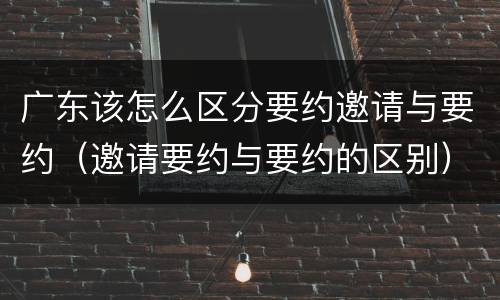 广东该怎么区分要约邀请与要约（邀请要约与要约的区别）