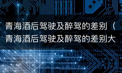 青海酒后驾驶及醉驾的差别（青海酒后驾驶及醉驾的差别大吗）