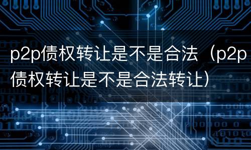 p2p债权转让是不是合法（p2p债权转让是不是合法转让）
