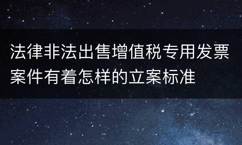 法律非法出售增值税专用发票案件有着怎样的立案标准