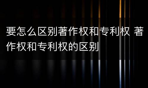 要怎么区别著作权和专利权 著作权和专利权的区别