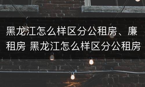 黑龙江怎么样区分公租房、廉租房 黑龙江怎么样区分公租房,廉租房和住宅