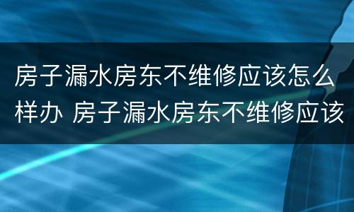 房子漏水房东不维修应该怎么样办 房子漏水房东不维修应该怎么样办呢