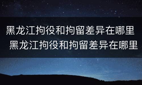 黑龙江拘役和拘留差异在哪里 黑龙江拘役和拘留差异在哪里查询