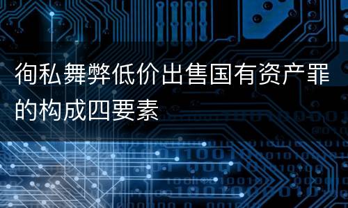 徇私舞弊低价出售国有资产罪的构成四要素