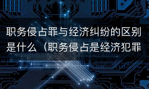 职务侵占罪与经济纠纷的区别是什么（职务侵占是经济犯罪还是刑事犯罪）