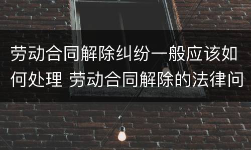 劳动合同解除纠纷一般应该如何处理 劳动合同解除的法律问题