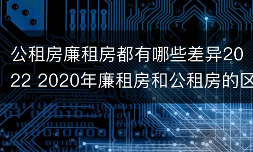 公租房廉租房都有哪些差异2022 2020年廉租房和公租房的区别