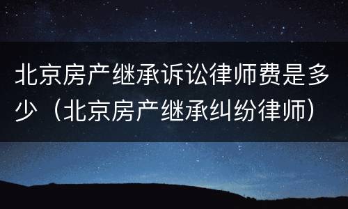 北京房产继承诉讼律师费是多少（北京房产继承纠纷律师）
