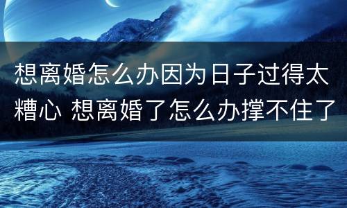 想离婚怎么办因为日子过得太糟心 想离婚了怎么办撑不住了