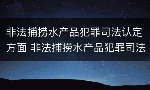 非法捕捞水产品犯罪司法认定方面 非法捕捞水产品犯罪司法认定方面的规定