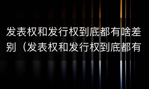 发表权和发行权到底都有啥差别（发表权和发行权到底都有啥差别呢）