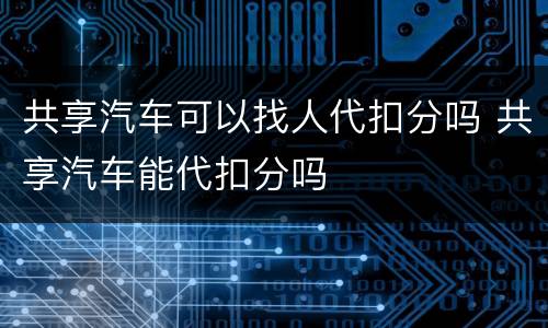 共享汽车可以找人代扣分吗 共享汽车能代扣分吗
