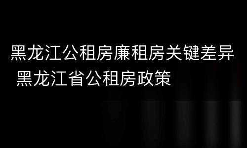 黑龙江公租房廉租房关键差异 黑龙江省公租房政策