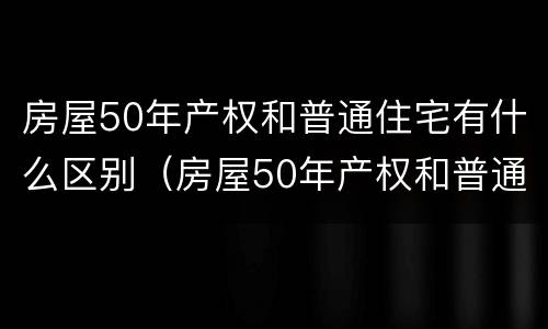 房屋50年产权和普通住宅有什么区别（房屋50年产权和普通住宅有什么区别呢）